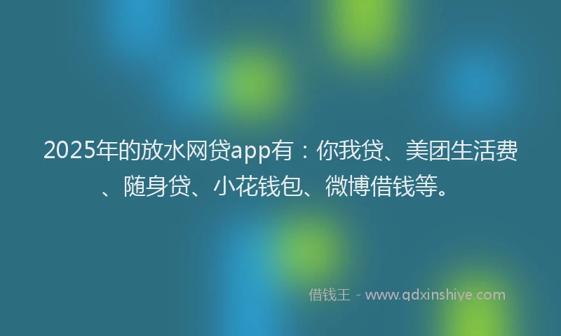 2025年的放水网贷app有：你我贷、美团生活费、随身贷、小花钱包、微博借钱等。