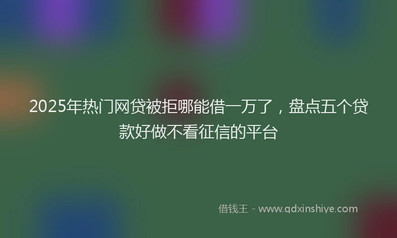 2025年热门网贷被拒哪能借一万了，盘点五个贷款好做不看征信的平台