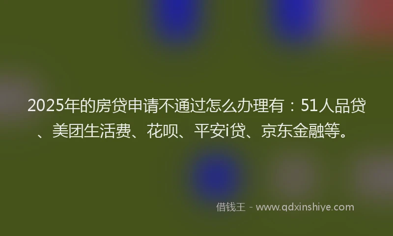 2025年的房贷申请不通过怎么办理有：51人品贷、美团生活费、花呗、平安i贷、京东金融等。