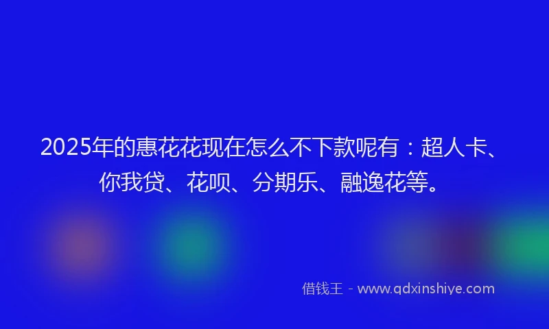 2025年的惠花花现在怎么不下款呢有：超人卡、你我贷、花呗、分期乐、融逸花等。