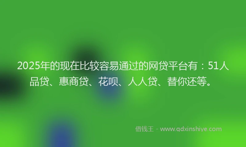 2025年的现在比较容易通过的网贷平台有：51人品贷、惠商贷、花呗、人人贷、替你还等。