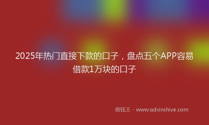 2025年热门直接下款的口子，盘点五个APP容易借款1万块的口子