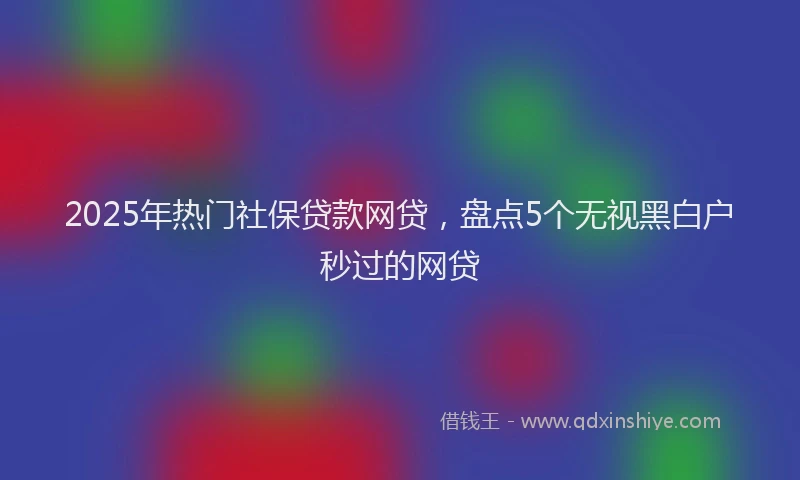 2025年热门社保贷款网贷，盘点5个无视黑白户秒过的网贷