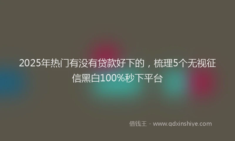 2025年热门有没有贷款好下的，梳理5个无视征信黑白100%秒下平台