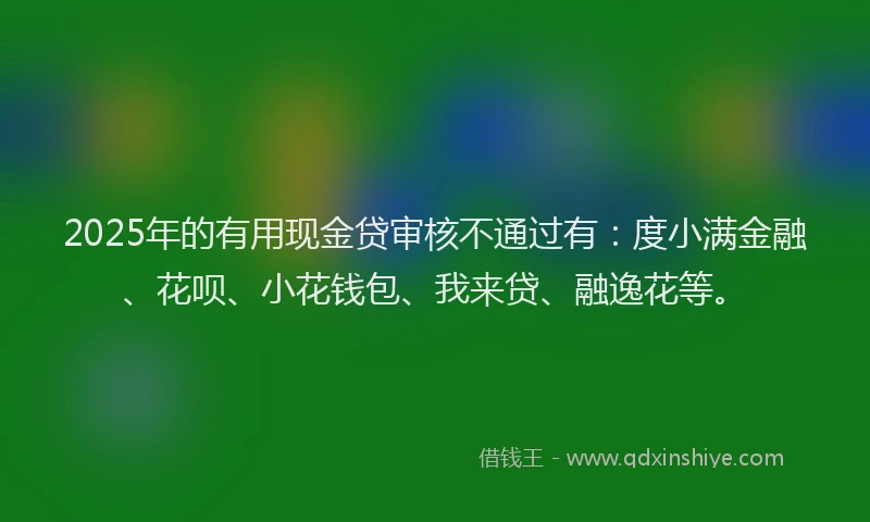 2025年的有用现金贷审核不通过有：度小满金融、花呗、小花钱包、我来贷、融逸花等。
