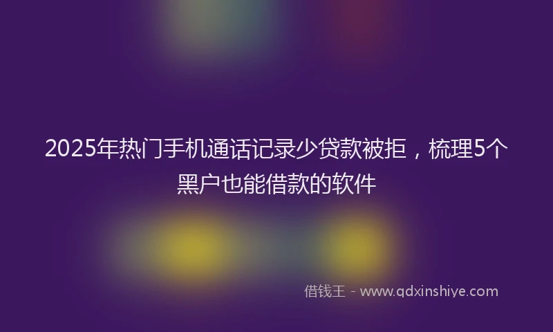 2025年热门手机通话记录少贷款被拒，梳理5个黑户也能借款的软件