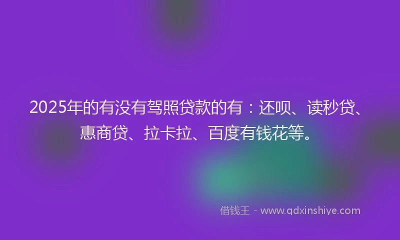 2025年的有没有驾照贷款的有：还呗、读秒贷、惠商贷、拉卡拉、百度有钱花等。
