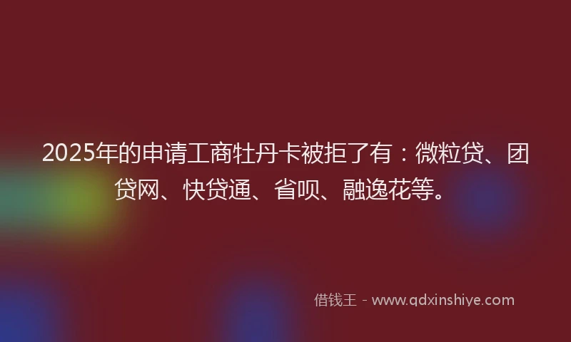 2025年的申请工商牡丹卡被拒了有：微粒贷、团贷网、快贷通、省呗、融逸花等。