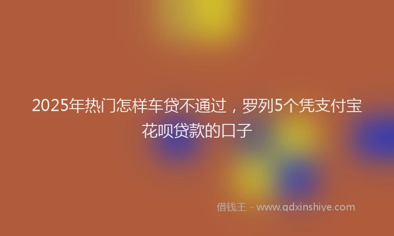 2025年热门怎样车贷不通过，罗列5个凭支付宝花呗贷款的口子