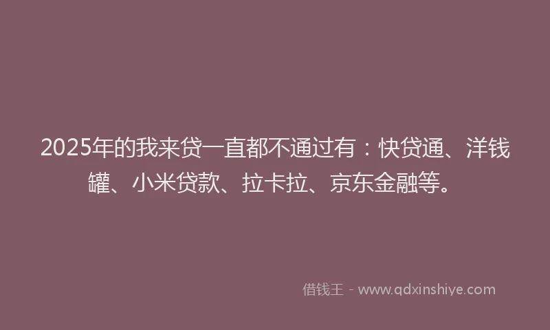 2025年的我来贷一直都不通过有：快贷通、洋钱罐、小米贷款、拉卡拉、京东金融等。
