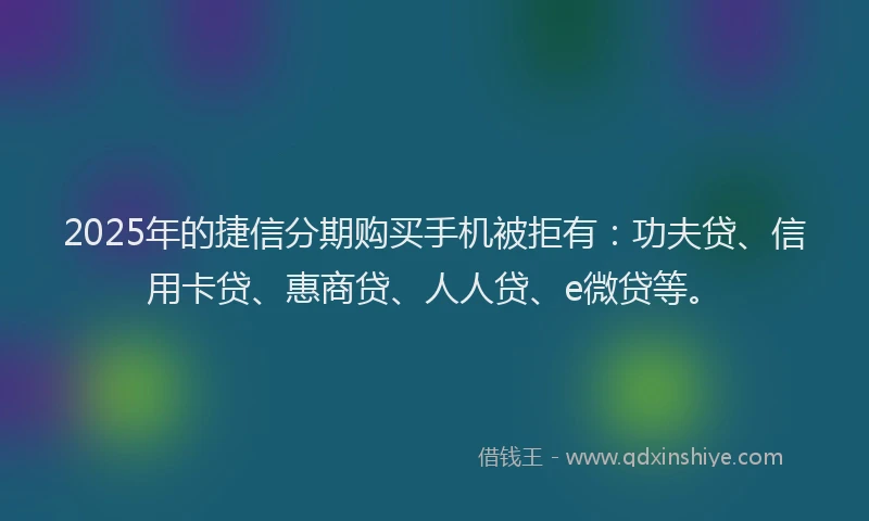2025年的捷信分期购买手机被拒有：功夫贷、信用卡贷、惠商贷、人人贷、e微贷等。