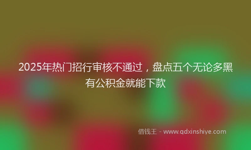 2025年热门招行审核不通过，盘点五个无论多黑有公积金就能下款