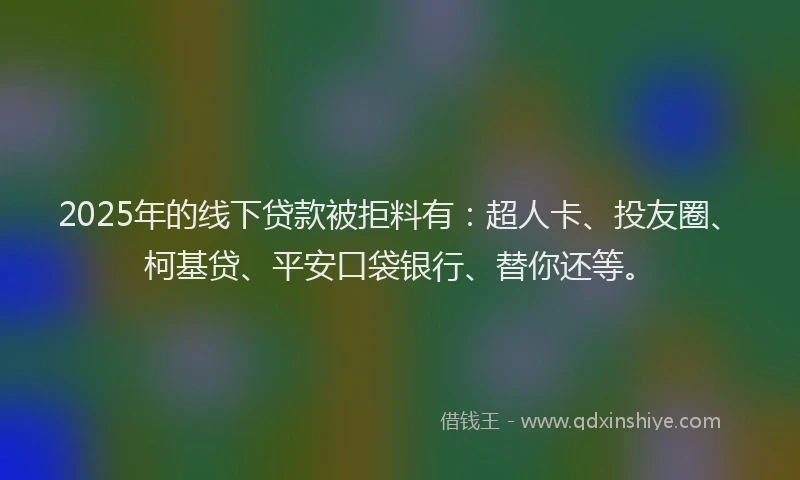 2025年的线下贷款被拒料有：超人卡、投友圈、柯基贷、平安口袋银行、替你还等。