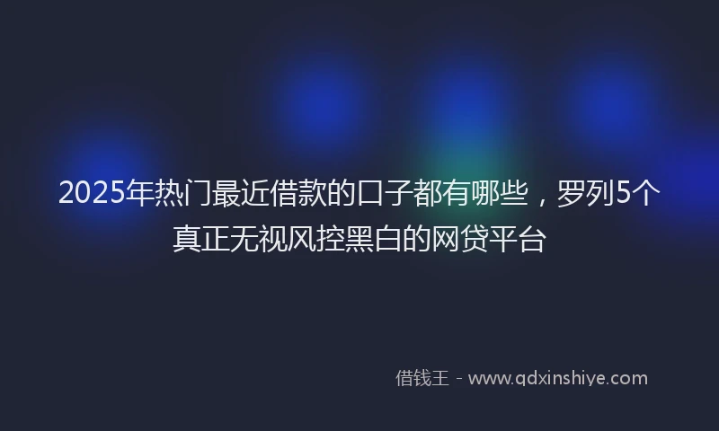 2025年热门最近借款的口子都有哪些，罗列5个真正无视风控黑白的网贷平台