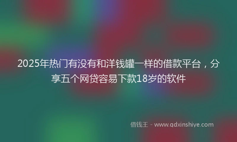 2025年热门有没有和洋钱罐一样的借款平台，分享五个网贷容易下款18岁的软件