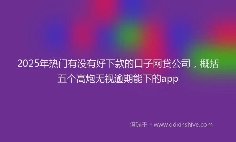 2025年热门有没有好下款的口子网贷公司，概括五个高炮无视逾期能下的app