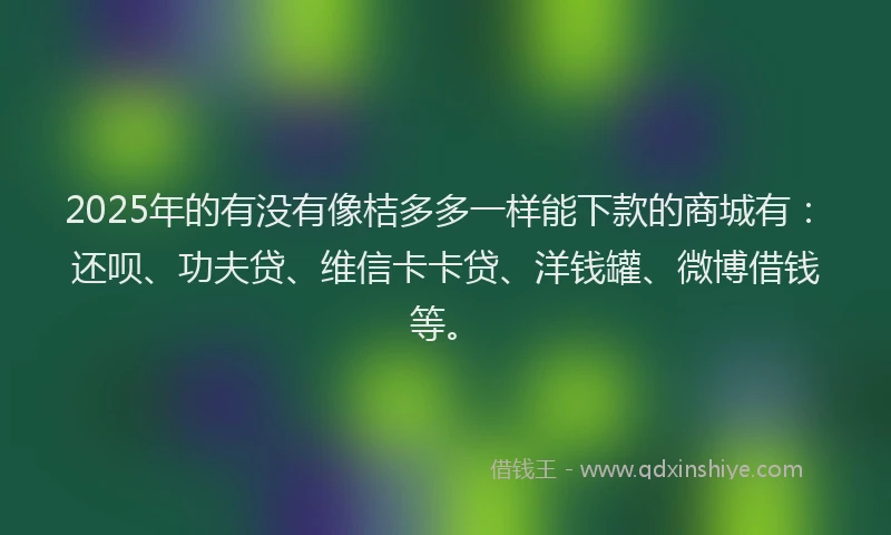 2025年的有没有像桔多多一样能下款的商城有：还呗、功夫贷、维信卡卡贷、洋钱罐、微博借钱等。