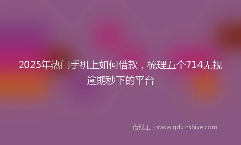 2025年热门手机上如何借款，梳理五个714无视逾期秒下的平台