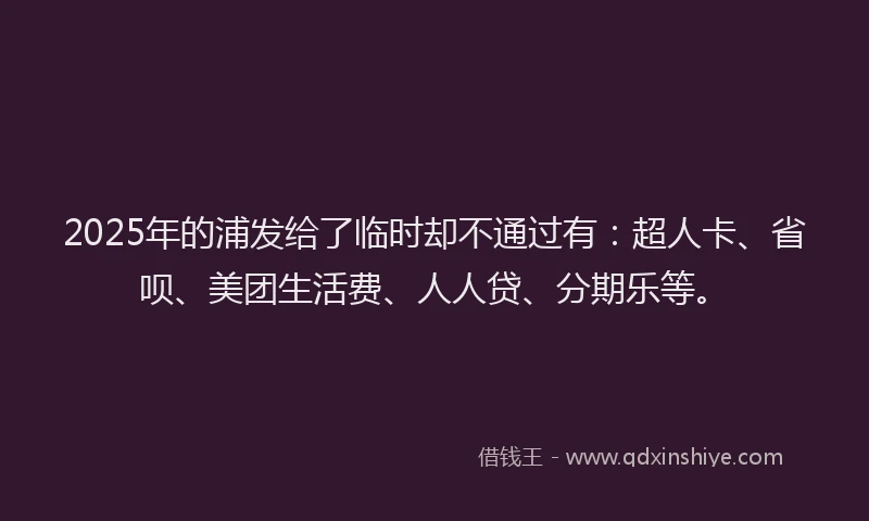 2025年的浦发给了临时却不通过有：超人卡、省呗、美团生活费、人人贷、分期乐等。