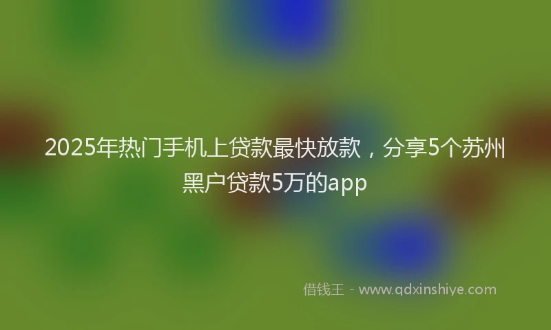 2025年热门手机上贷款最快放款，分享5个苏州黑户贷款5万的app