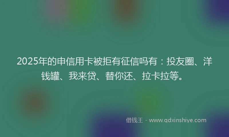 2025年的申信用卡被拒有征信吗有：投友圈、洋钱罐、我来贷、替你还、拉卡拉等。