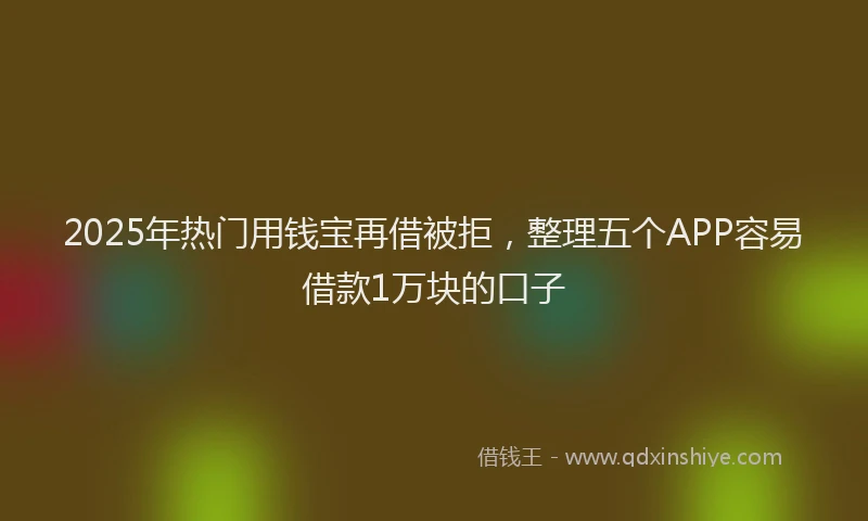 2025年热门用钱宝再借被拒，整理五个APP容易借款1万块的口子