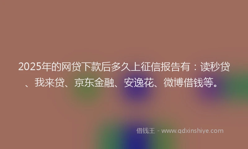 2025年的网贷下款后多久上征信报告有：读秒贷、我来贷、京东金融、安逸花、微博借钱等。