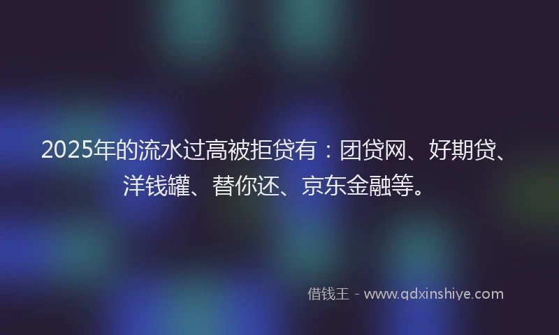 2025年的流水过高被拒贷有：团贷网、好期贷、洋钱罐、替你还、京东金融等。