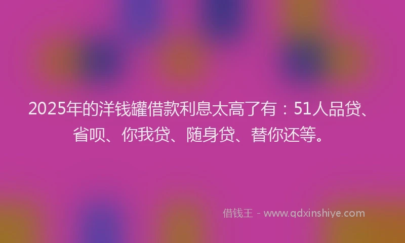 2025年的洋钱罐借款利息太高了有：51人品贷、省呗、你我贷、随身贷、替你还等。