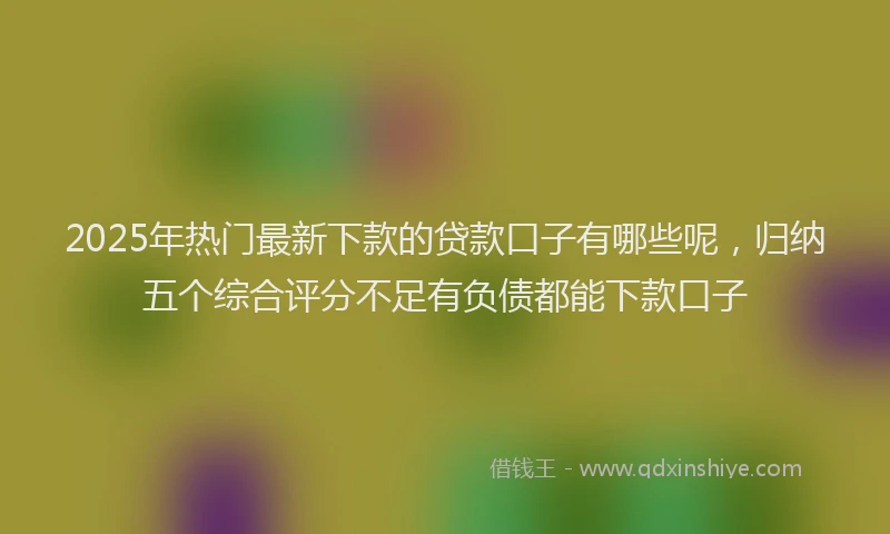 2025年热门最新下款的贷款口子有哪些呢，归纳五个综合评分不足有负债都能下款口子