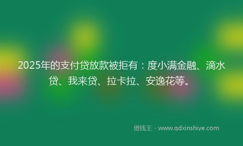2025年的支付贷放款被拒有：度小满金融、滴水贷、我来贷、拉卡拉、安逸花等。