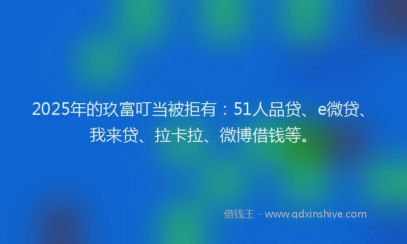 2025年的玖富叮当被拒有：51人品贷、e微贷、我来贷、拉卡拉、微博借钱等。