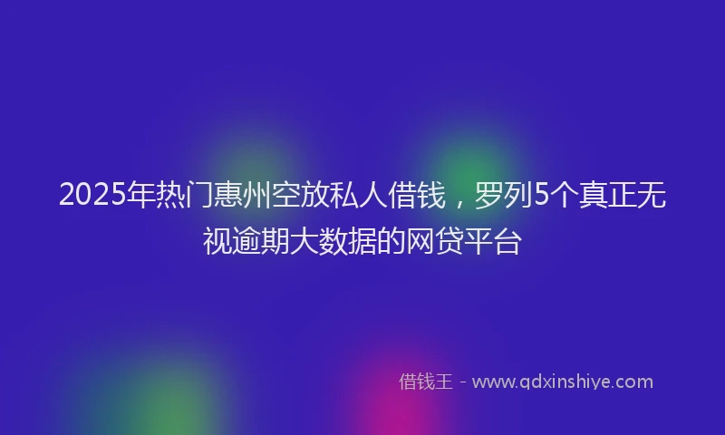 2025年热门惠州空放私人借钱，罗列5个真正无视逾期大数据的网贷平台
