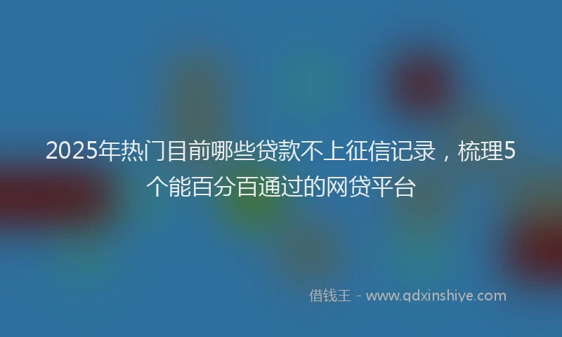 2025年热门目前哪些贷款不上征信记录，梳理5个能百分百通过的网贷平台