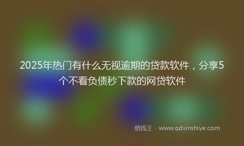 2025年热门有什么无视逾期的贷款软件，分享5个不看负债秒下款的网贷软件