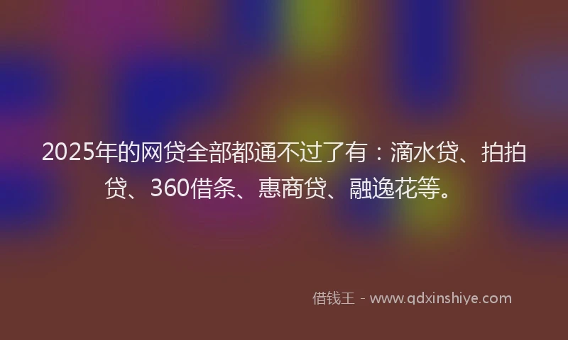 2025年的网贷全部都通不过了有：滴水贷、拍拍贷、360借条、惠商贷、融逸花等。