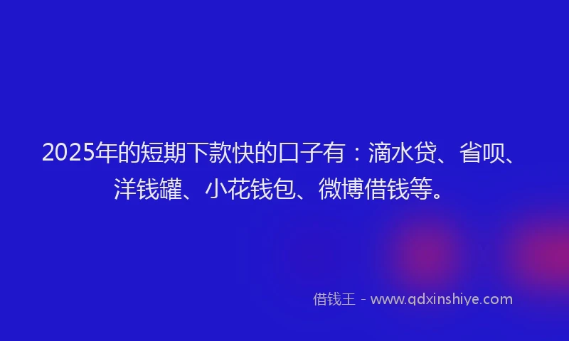 2025年的短期下款快的口子有：滴水贷、省呗、洋钱罐、小花钱包、微博借钱等。