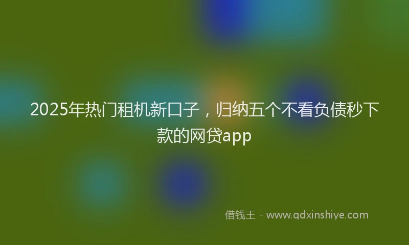 2025年热门租机新口子，归纳五个不看负债秒下款的网贷app