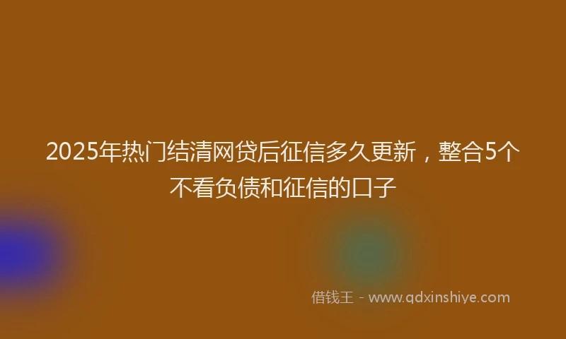 2025年热门结清网贷后征信多久更新，整合5个不看负债和征信的口子