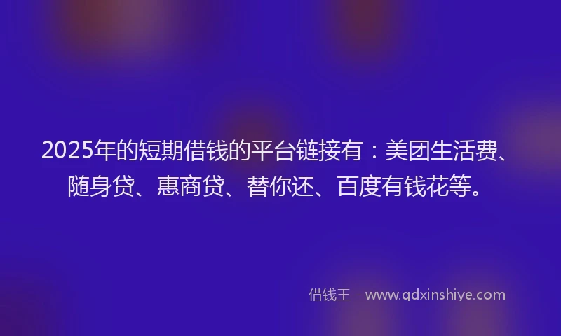 2025年的短期借钱的平台链接有：美团生活费、随身贷、惠商贷、替你还、百度有钱花等。