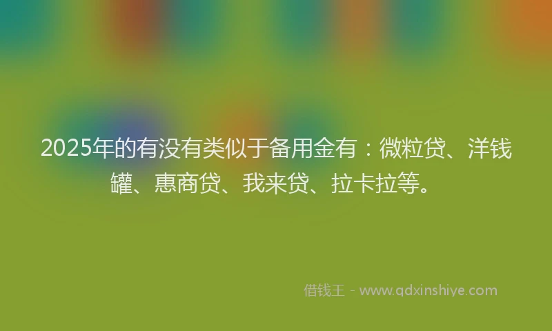 2025年的有没有类似于备用金有：微粒贷、洋钱罐、惠商贷、我来贷、拉卡拉等。