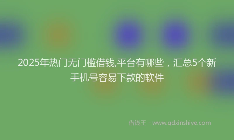 2025年热门无门槛借钱,平台有哪些，汇总5个新手机号容易下款的软件