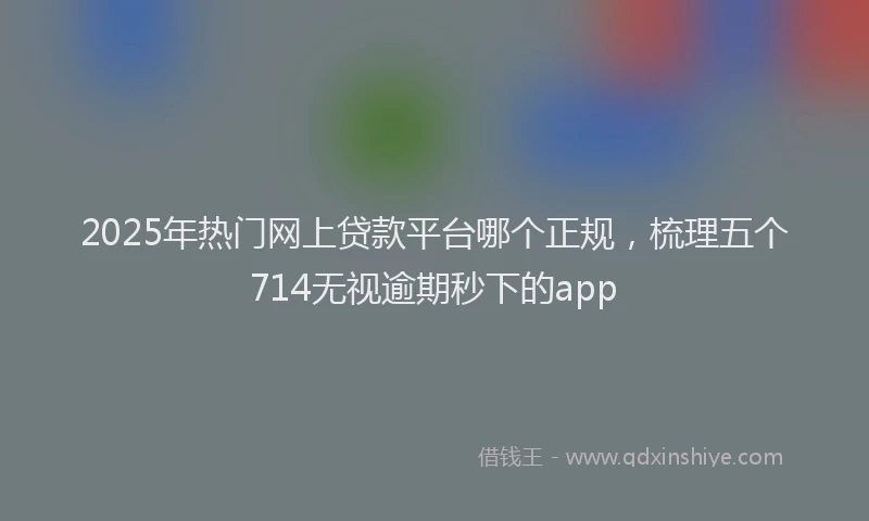 2025年热门网上贷款平台哪个正规，梳理五个714无视逾期秒下的app