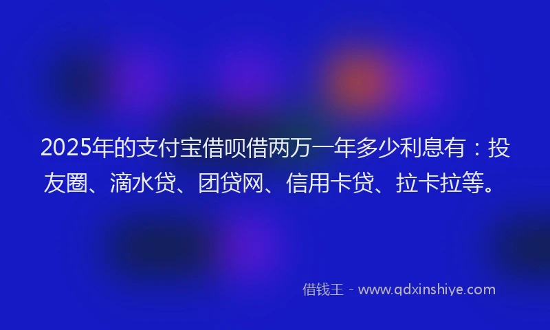 2025年的支付宝借呗借两万一年多少利息有：投友圈、滴水贷、团贷网、信用卡贷、拉卡拉等。