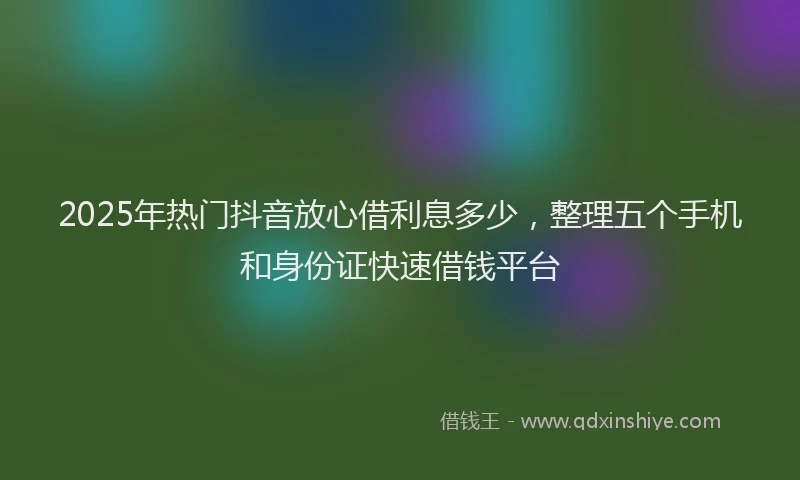 2025年热门抖音放心借利息多少，整理五个手机和身份证快速借钱平台