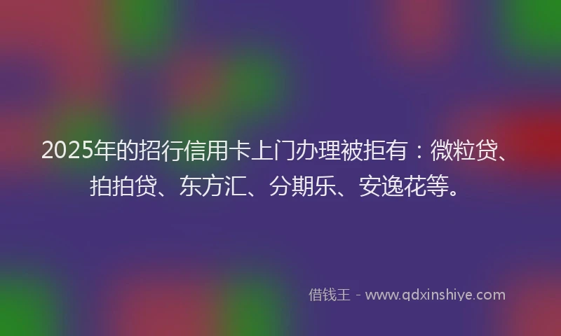 2025年的招行信用卡上门办理被拒有：微粒贷、拍拍贷、东方汇、分期乐、安逸花等。