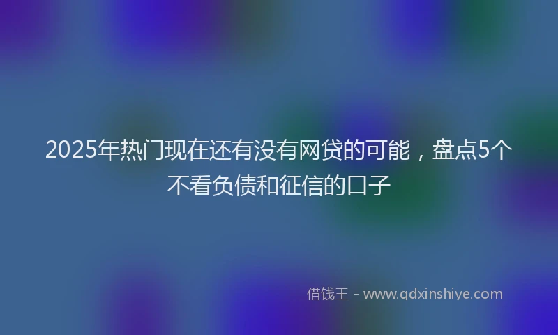 2025年热门现在还有没有网贷的可能，盘点5个不看负债和征信的口子