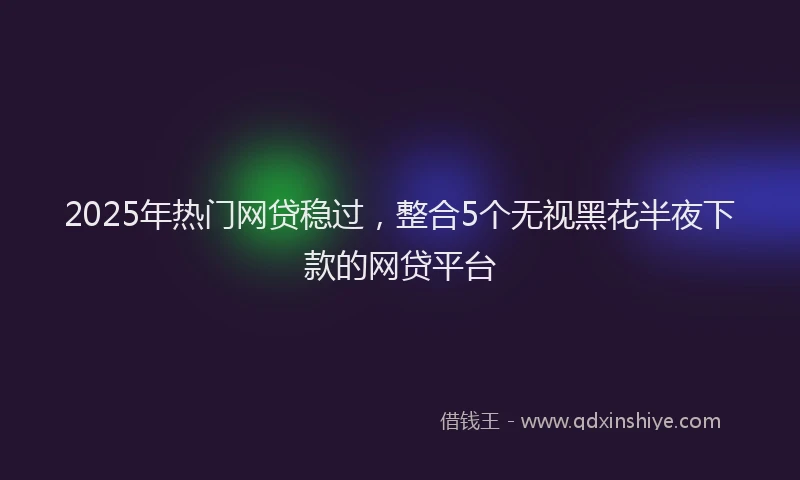 2025年热门网贷稳过，整合5个无视黑花半夜下款的网贷平台