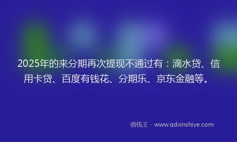 2025年的来分期再次提现不通过有：滴水贷、信用卡贷、百度有钱花、分期乐、京东金融等。