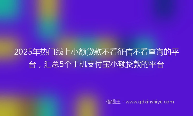 2025年热门线上小额贷款不看征信不看查询的平台，汇总5个手机支付宝小额贷款的平台